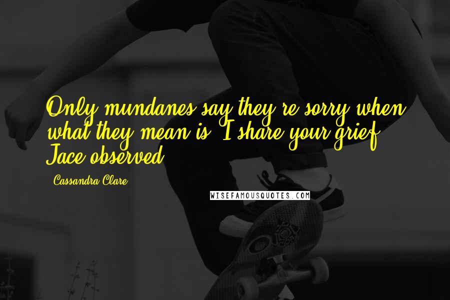 Cassandra Clare Quotes: Only mundanes say they're sorry when what they mean is "I share your grief,"' Jace observed.