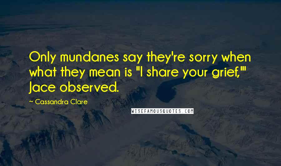 Cassandra Clare Quotes: Only mundanes say they're sorry when what they mean is "I share your grief,"' Jace observed.