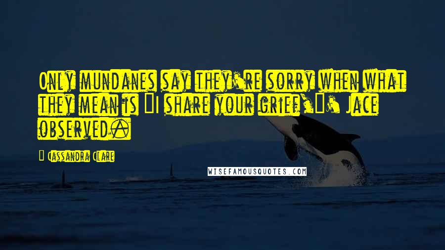 Cassandra Clare Quotes: Only mundanes say they're sorry when what they mean is "I share your grief,"' Jace observed.