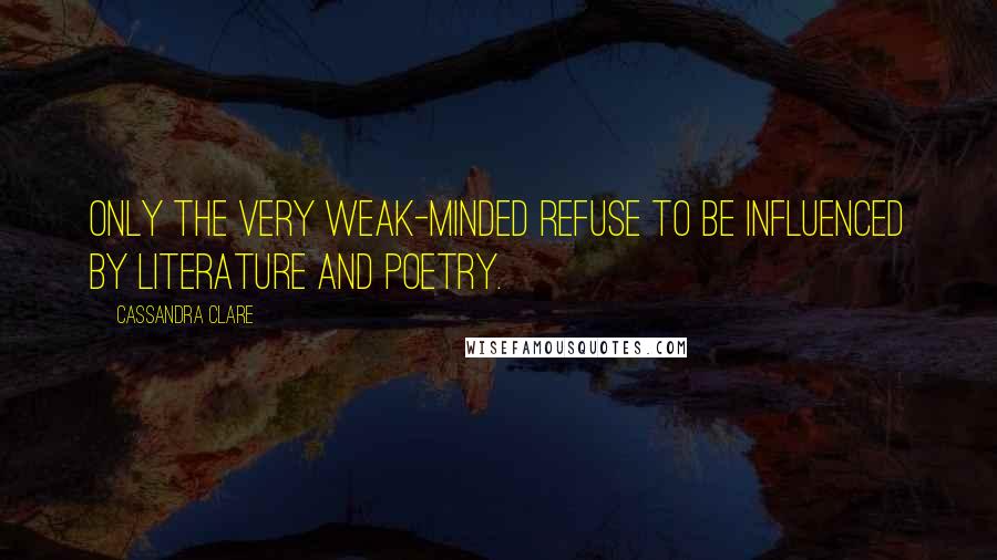 Cassandra Clare Quotes: Only the very weak-minded refuse to be influenced by literature and poetry.