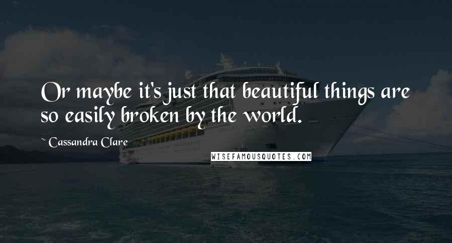 Cassandra Clare Quotes: Or maybe it's just that beautiful things are so easily broken by the world.