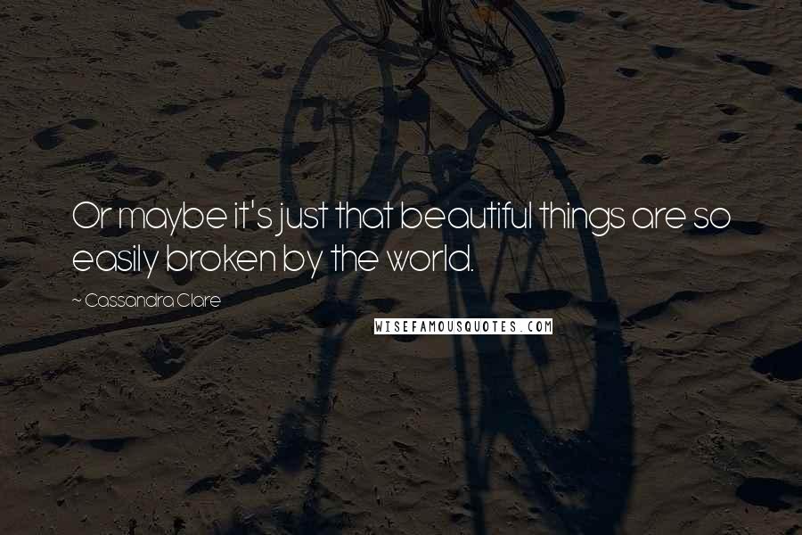 Cassandra Clare Quotes: Or maybe it's just that beautiful things are so easily broken by the world.