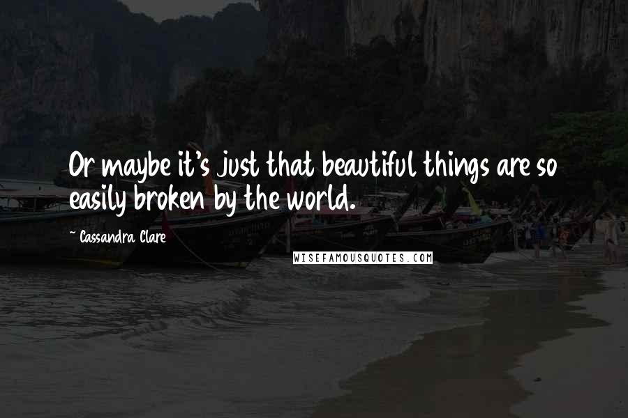 Cassandra Clare Quotes: Or maybe it's just that beautiful things are so easily broken by the world.