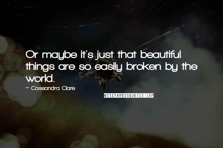 Cassandra Clare Quotes: Or maybe it's just that beautiful things are so easily broken by the world.