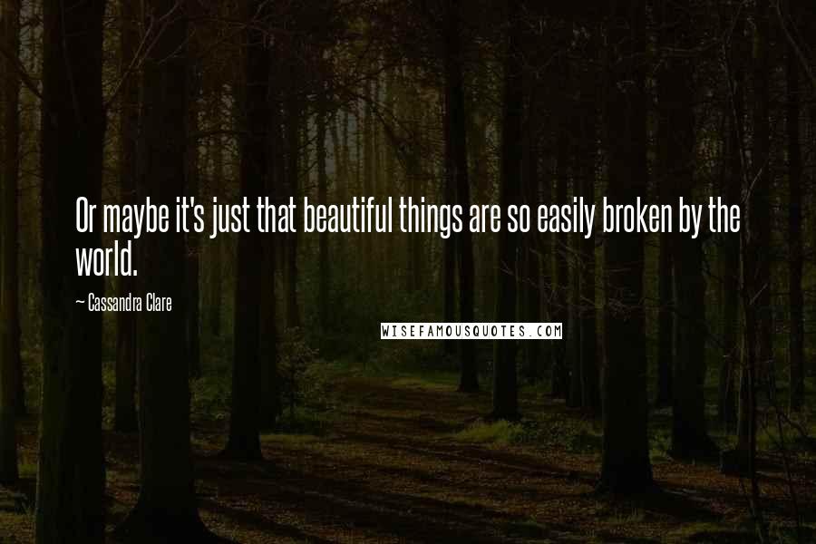Cassandra Clare Quotes: Or maybe it's just that beautiful things are so easily broken by the world.