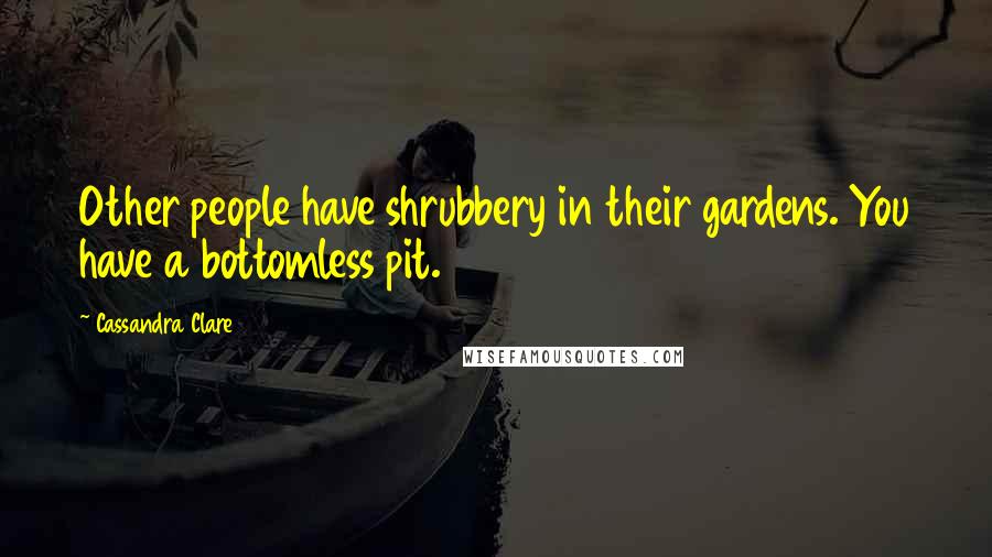 Cassandra Clare Quotes: Other people have shrubbery in their gardens. You have a bottomless pit.