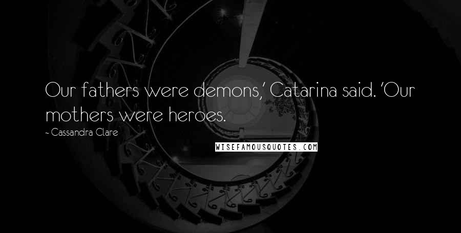 Cassandra Clare Quotes: Our fathers were demons,' Catarina said. 'Our mothers were heroes.