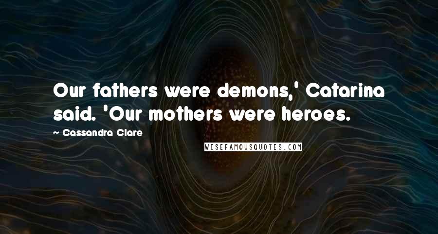 Cassandra Clare Quotes: Our fathers were demons,' Catarina said. 'Our mothers were heroes.