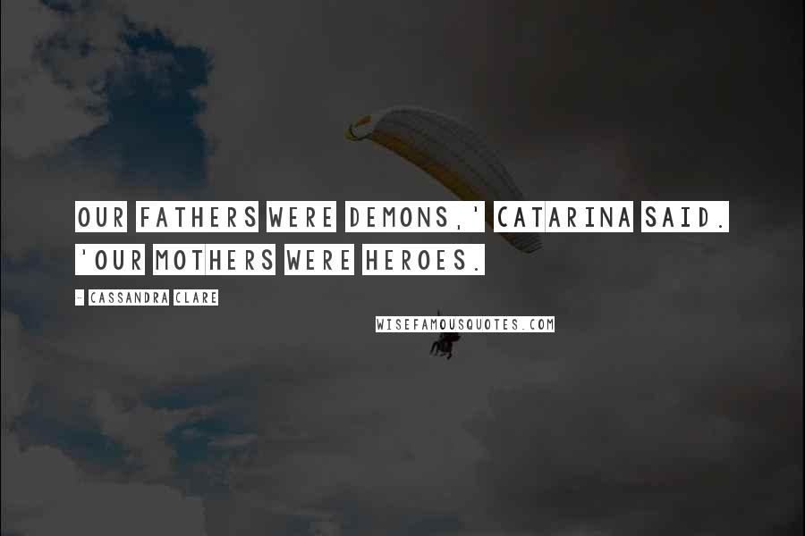 Cassandra Clare Quotes: Our fathers were demons,' Catarina said. 'Our mothers were heroes.