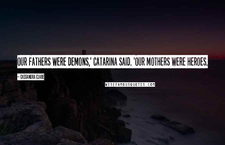 Cassandra Clare Quotes: Our fathers were demons,' Catarina said. 'Our mothers were heroes.