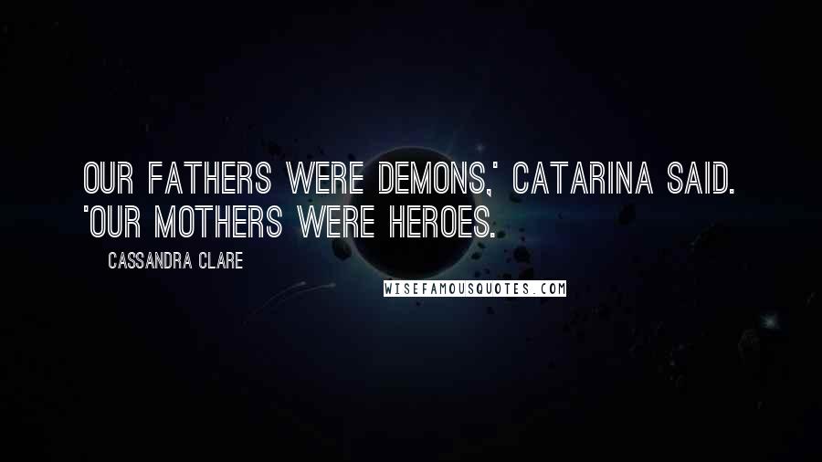 Cassandra Clare Quotes: Our fathers were demons,' Catarina said. 'Our mothers were heroes.