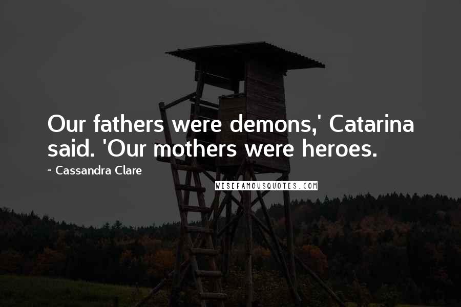 Cassandra Clare Quotes: Our fathers were demons,' Catarina said. 'Our mothers were heroes.
