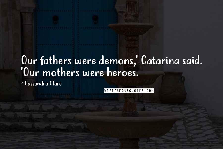 Cassandra Clare Quotes: Our fathers were demons,' Catarina said. 'Our mothers were heroes.