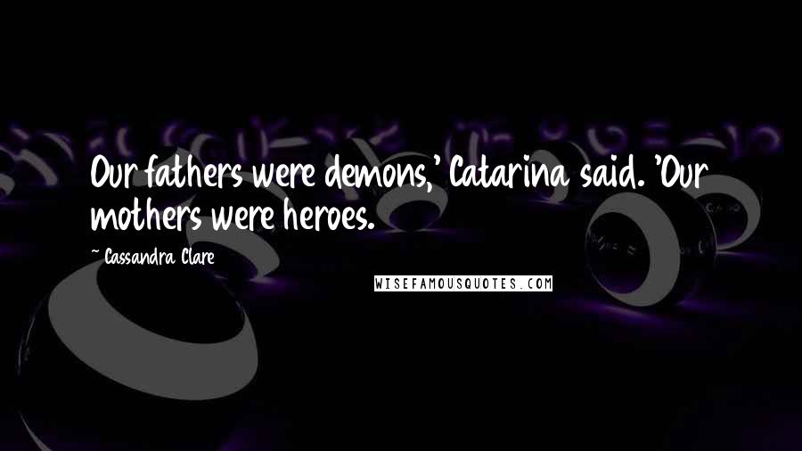 Cassandra Clare Quotes: Our fathers were demons,' Catarina said. 'Our mothers were heroes.