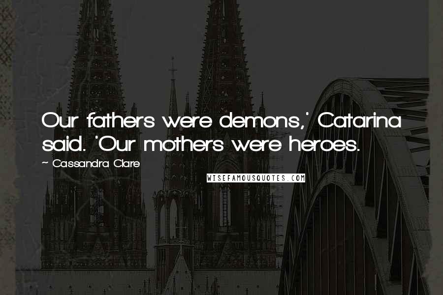 Cassandra Clare Quotes: Our fathers were demons,' Catarina said. 'Our mothers were heroes.