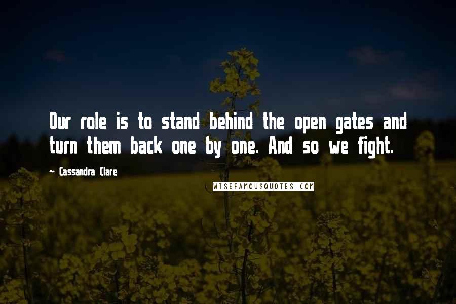 Cassandra Clare Quotes: Our role is to stand behind the open gates and turn them back one by one. And so we fight.