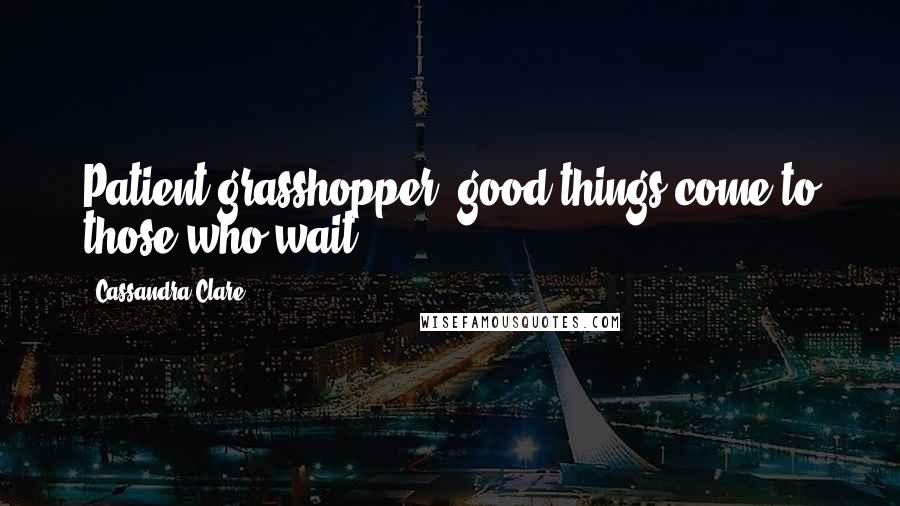 Cassandra Clare Quotes: Patient grasshopper, good things come to those who wait