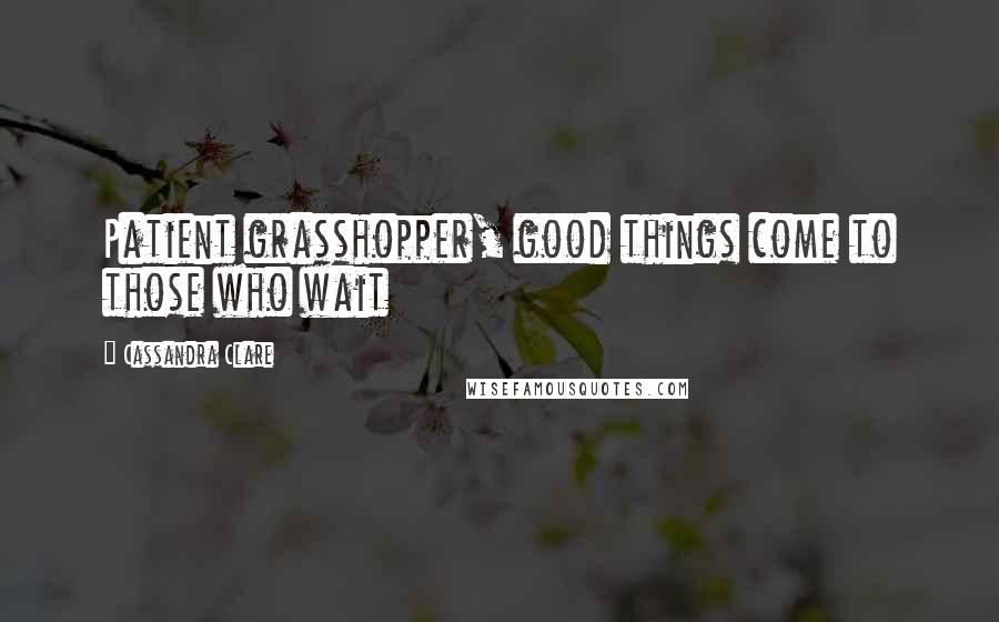 Cassandra Clare Quotes: Patient grasshopper, good things come to those who wait