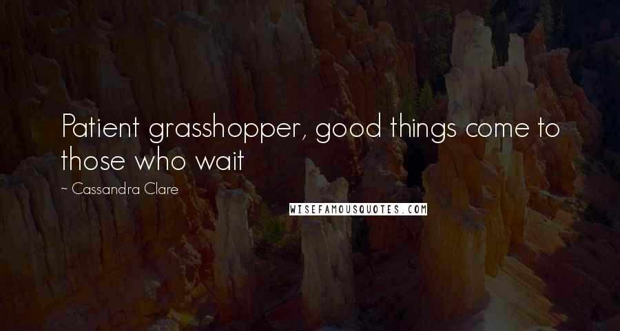 Cassandra Clare Quotes: Patient grasshopper, good things come to those who wait