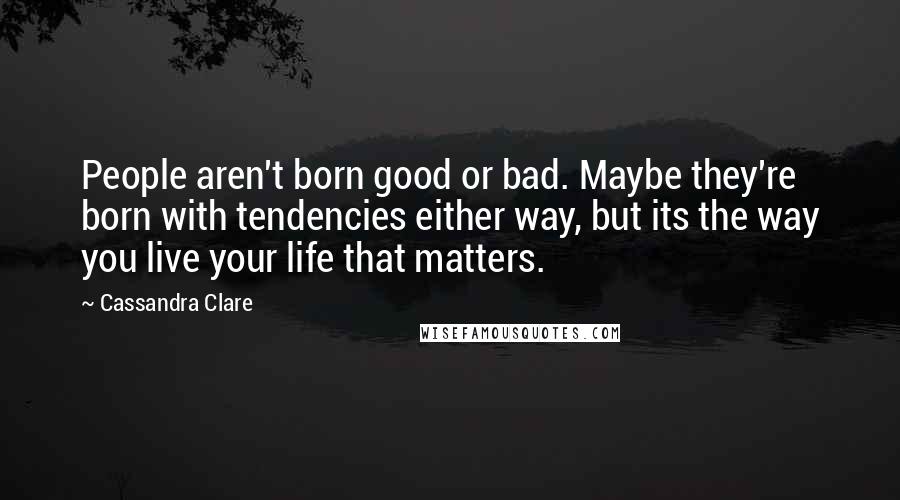 Cassandra Clare Quotes: People aren't born good or bad. Maybe they're born with tendencies either way, but its the way you live your life that matters.