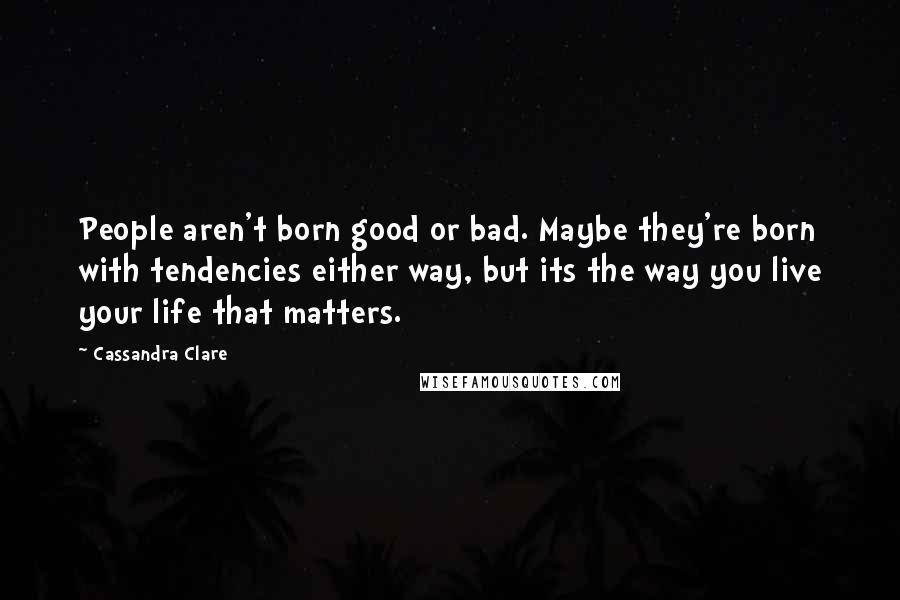 Cassandra Clare Quotes: People aren't born good or bad. Maybe they're born with tendencies either way, but its the way you live your life that matters.