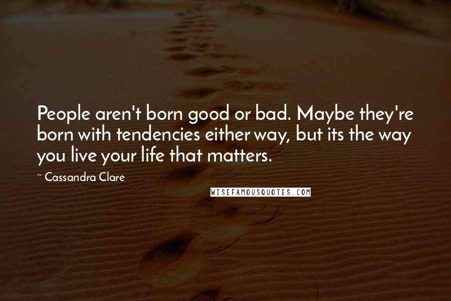 Cassandra Clare Quotes: People aren't born good or bad. Maybe they're born with tendencies either way, but its the way you live your life that matters.