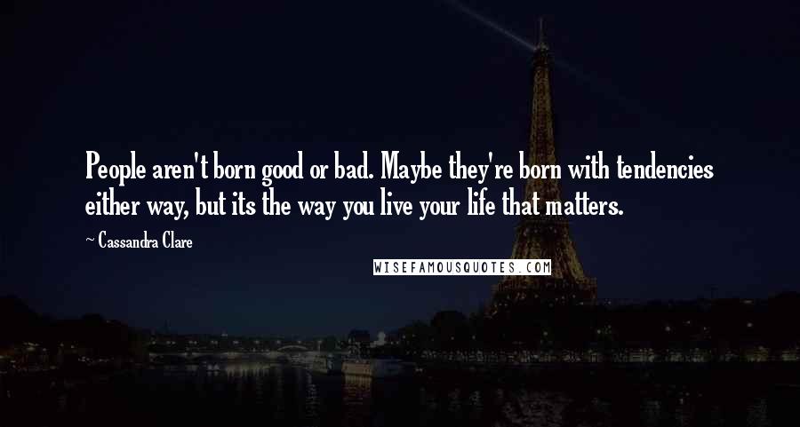 Cassandra Clare Quotes: People aren't born good or bad. Maybe they're born with tendencies either way, but its the way you live your life that matters.