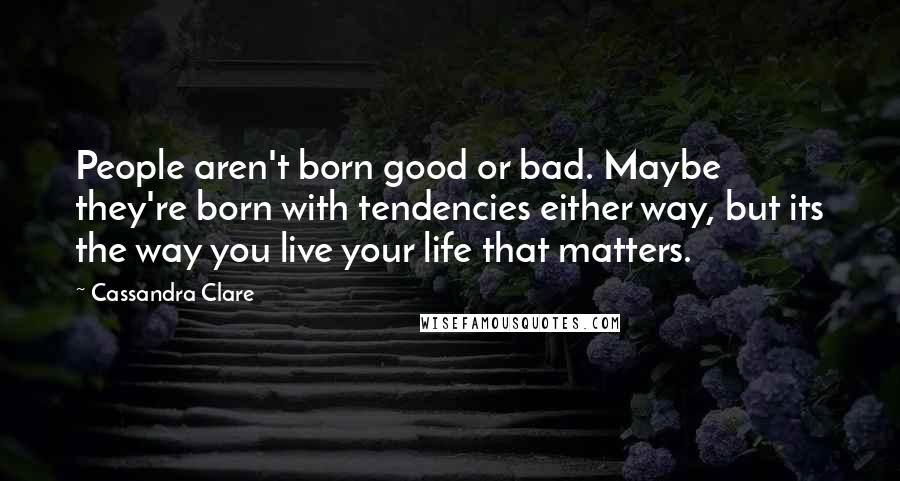 Cassandra Clare Quotes: People aren't born good or bad. Maybe they're born with tendencies either way, but its the way you live your life that matters.