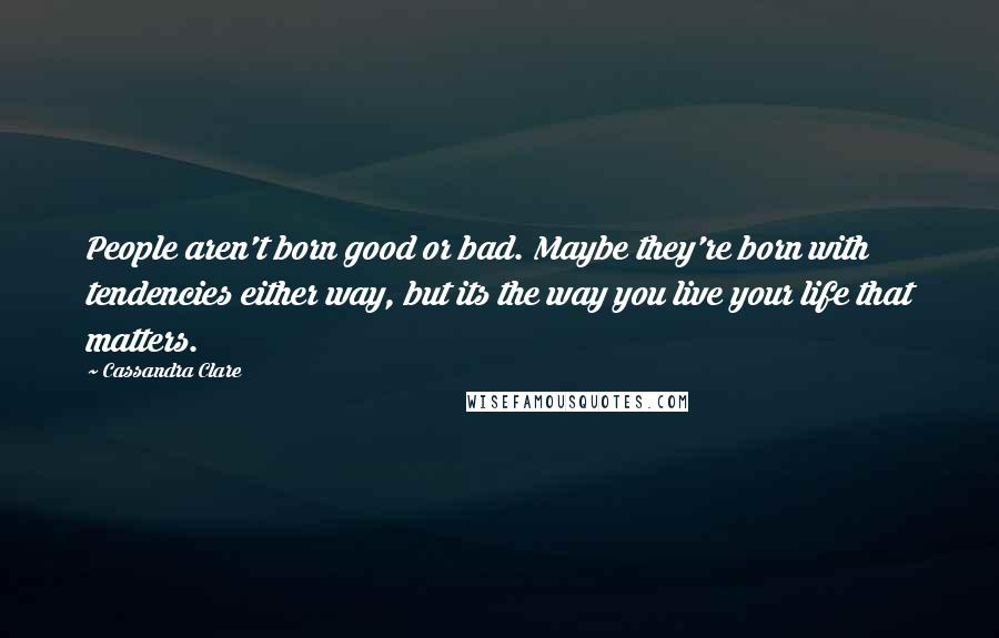 Cassandra Clare Quotes: People aren't born good or bad. Maybe they're born with tendencies either way, but its the way you live your life that matters.