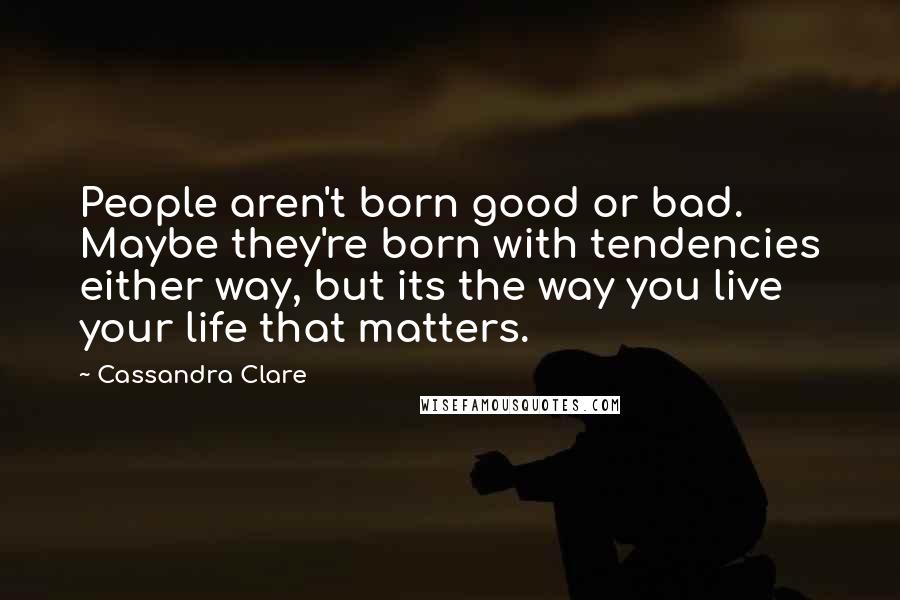Cassandra Clare Quotes: People aren't born good or bad. Maybe they're born with tendencies either way, but its the way you live your life that matters.