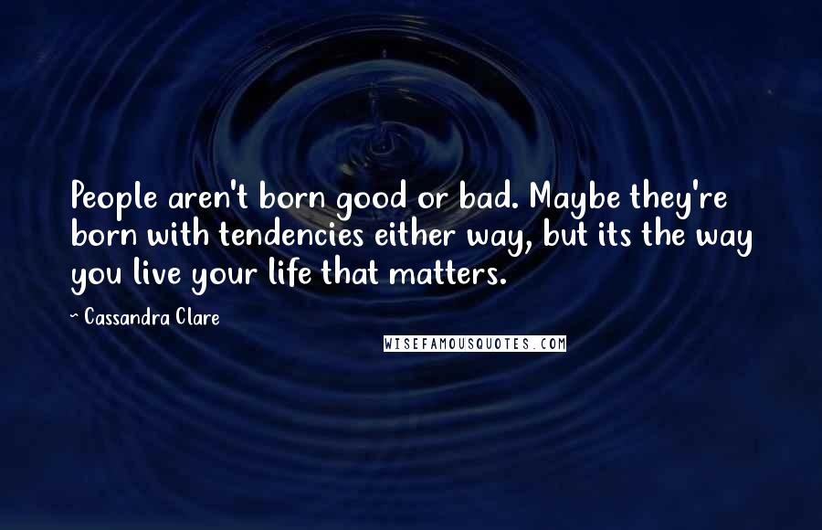 Cassandra Clare Quotes: People aren't born good or bad. Maybe they're born with tendencies either way, but its the way you live your life that matters.