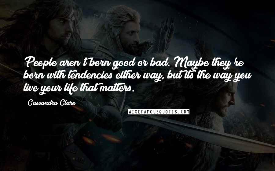 Cassandra Clare Quotes: People aren't born good or bad. Maybe they're born with tendencies either way, but its the way you live your life that matters.