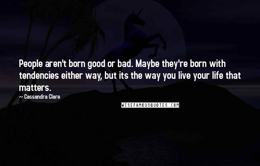 Cassandra Clare Quotes: People aren't born good or bad. Maybe they're born with tendencies either way, but its the way you live your life that matters.