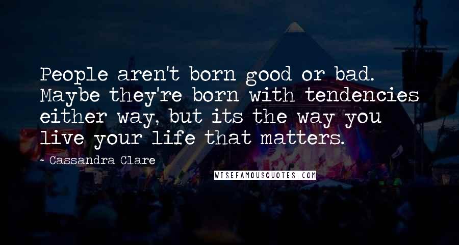 Cassandra Clare Quotes: People aren't born good or bad. Maybe they're born with tendencies either way, but its the way you live your life that matters.