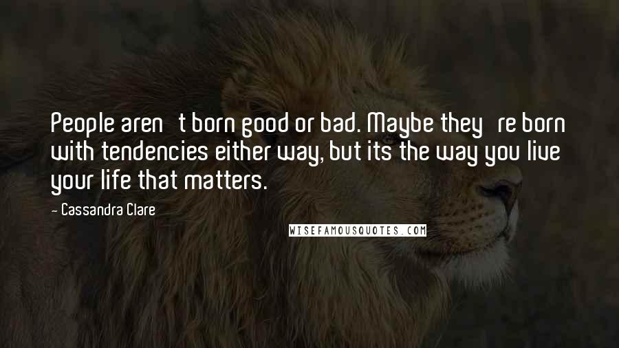 Cassandra Clare Quotes: People aren't born good or bad. Maybe they're born with tendencies either way, but its the way you live your life that matters.