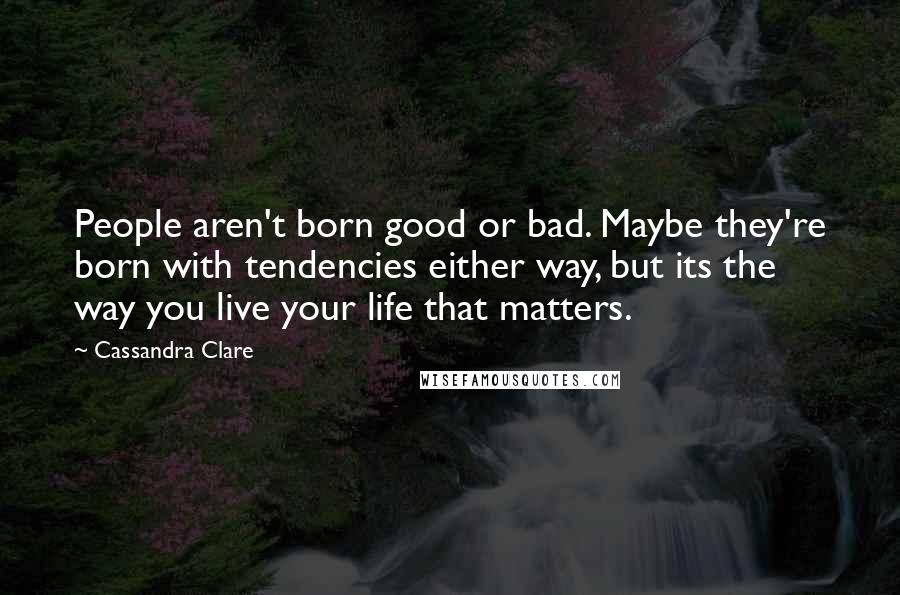 Cassandra Clare Quotes: People aren't born good or bad. Maybe they're born with tendencies either way, but its the way you live your life that matters.