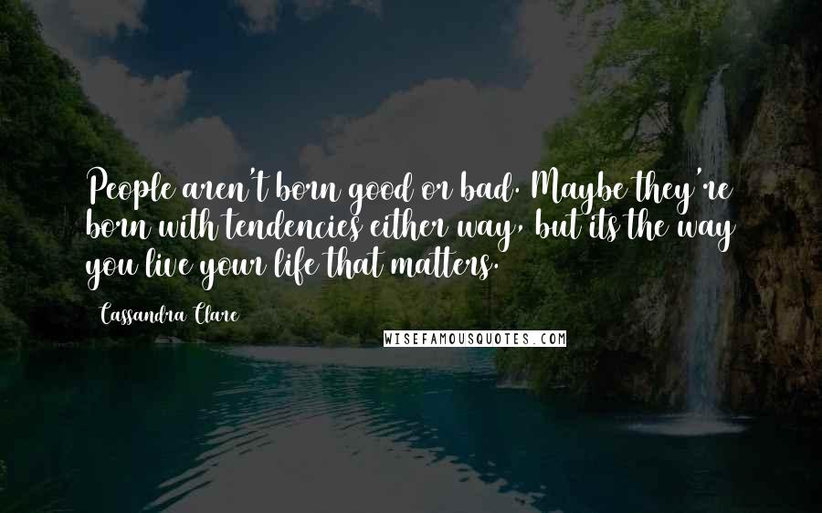 Cassandra Clare Quotes: People aren't born good or bad. Maybe they're born with tendencies either way, but its the way you live your life that matters.