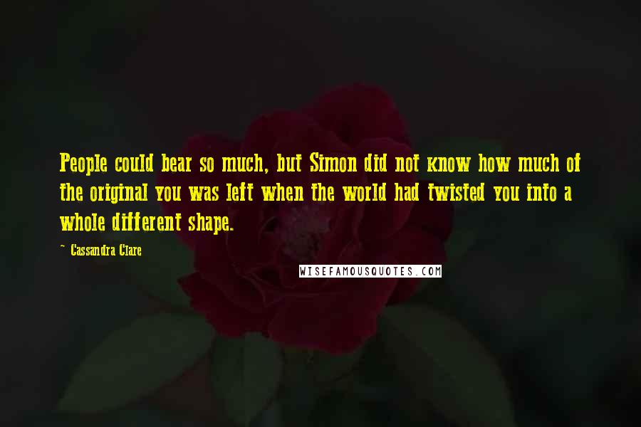 Cassandra Clare Quotes: People could bear so much, but Simon did not know how much of the original you was left when the world had twisted you into a whole different shape.