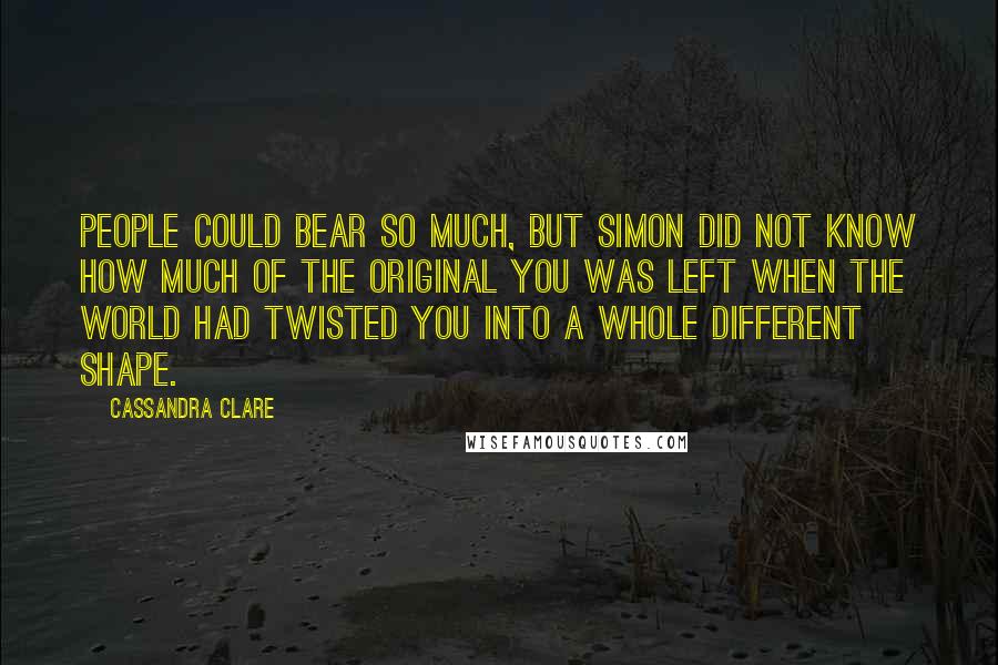 Cassandra Clare Quotes: People could bear so much, but Simon did not know how much of the original you was left when the world had twisted you into a whole different shape.