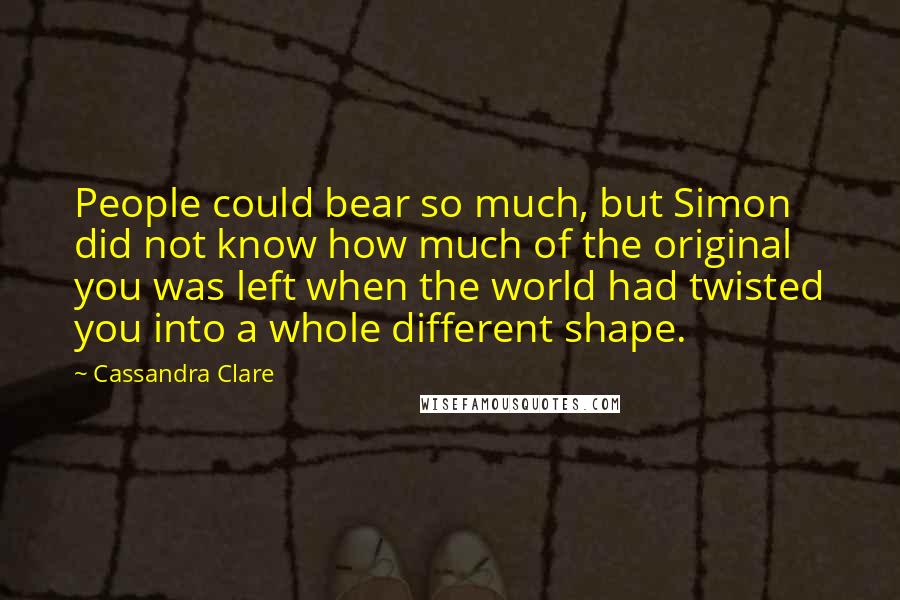 Cassandra Clare Quotes: People could bear so much, but Simon did not know how much of the original you was left when the world had twisted you into a whole different shape.