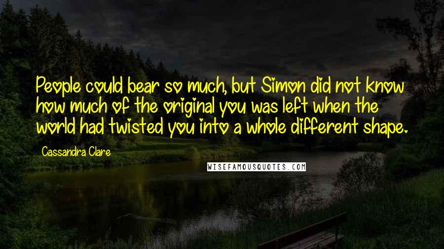 Cassandra Clare Quotes: People could bear so much, but Simon did not know how much of the original you was left when the world had twisted you into a whole different shape.