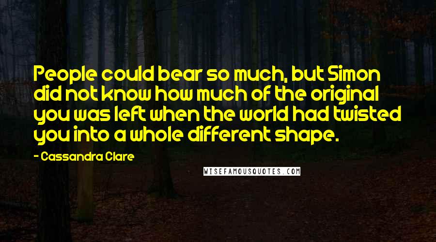 Cassandra Clare Quotes: People could bear so much, but Simon did not know how much of the original you was left when the world had twisted you into a whole different shape.