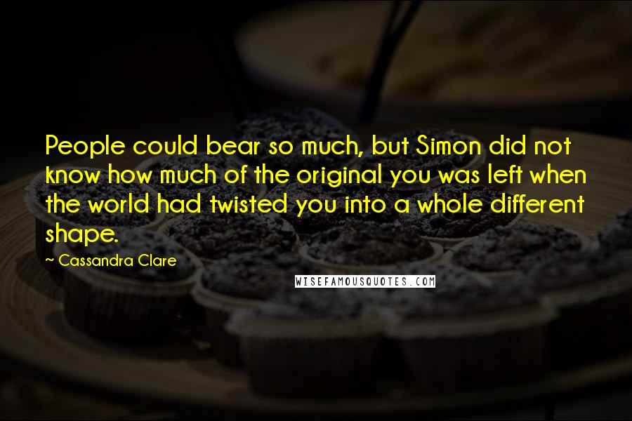 Cassandra Clare Quotes: People could bear so much, but Simon did not know how much of the original you was left when the world had twisted you into a whole different shape.