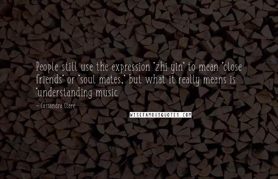 Cassandra Clare Quotes: People still use the expression 'zhi yin' to mean 'close friends' or 'soul mates,' but what it really means is 'understanding music