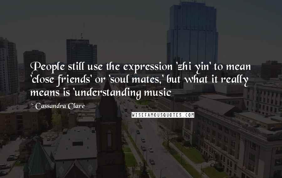 Cassandra Clare Quotes: People still use the expression 'zhi yin' to mean 'close friends' or 'soul mates,' but what it really means is 'understanding music