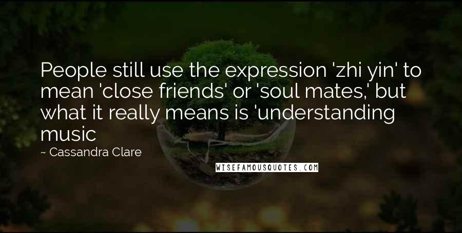 Cassandra Clare Quotes: People still use the expression 'zhi yin' to mean 'close friends' or 'soul mates,' but what it really means is 'understanding music