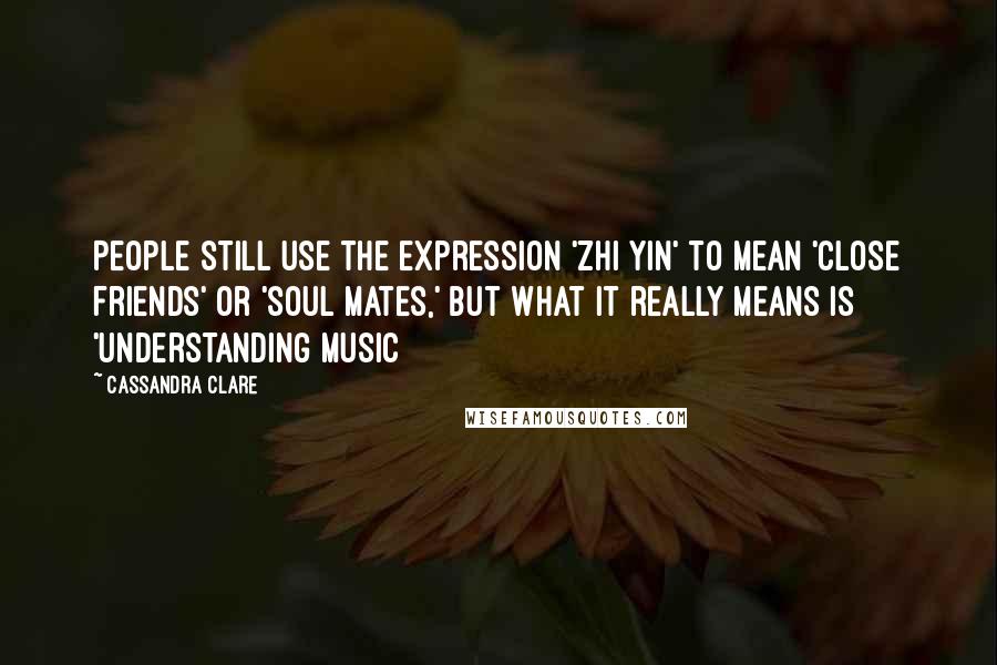 Cassandra Clare Quotes: People still use the expression 'zhi yin' to mean 'close friends' or 'soul mates,' but what it really means is 'understanding music