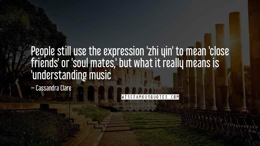 Cassandra Clare Quotes: People still use the expression 'zhi yin' to mean 'close friends' or 'soul mates,' but what it really means is 'understanding music