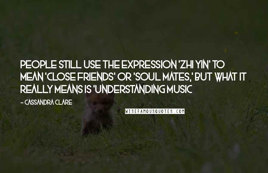 Cassandra Clare Quotes: People still use the expression 'zhi yin' to mean 'close friends' or 'soul mates,' but what it really means is 'understanding music