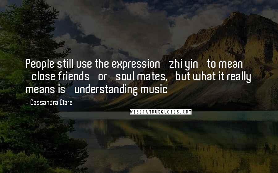 Cassandra Clare Quotes: People still use the expression 'zhi yin' to mean 'close friends' or 'soul mates,' but what it really means is 'understanding music